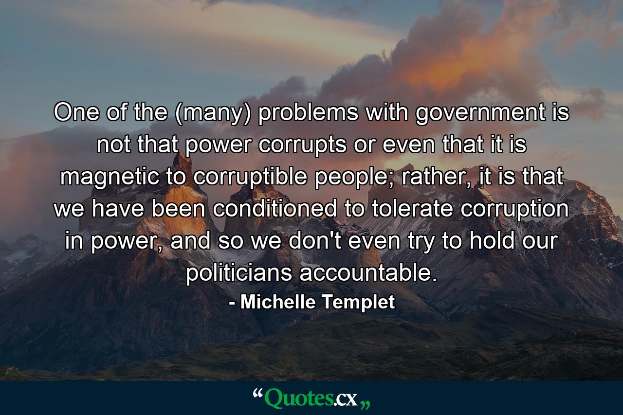 One of the (many) problems with government is not that power corrupts or even that it is magnetic to corruptible people; rather, it is that we have been conditioned to tolerate corruption in power, and so we don't even try to hold our politicians accountable. - Quote by Michelle Templet