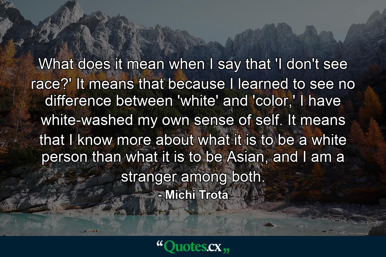 What does it mean when I say that 'I don't see race?' It means that because I learned to see no difference between 'white' and 'color,' I have white-washed my own sense of self. It means that I know more about what it is to be a white person than what it is to be Asian, and I am a stranger among both. - Quote by Michi Trota