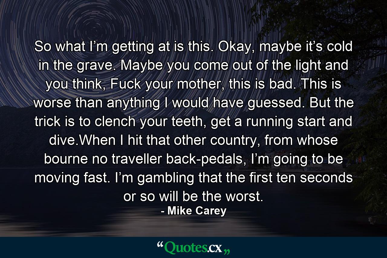 So what I’m getting at is this. Okay, maybe it’s cold in the grave. Maybe you come out of the light and you think, Fuck your mother, this is bad. This is worse than anything I would have guessed. But the trick is to clench your teeth, get a running start and dive.When I hit that other country, from whose bourne no traveller back-pedals, I’m going to be moving fast. I’m gambling that the first ten seconds or so will be the worst. - Quote by Mike Carey