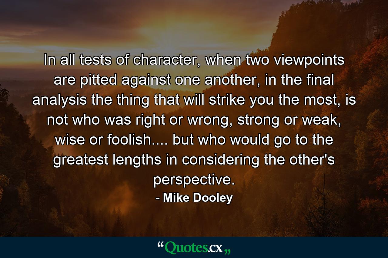 In all tests of character, when two viewpoints are pitted against one another, in the final analysis the thing that will strike you the most, is not who was right or wrong, strong or weak, wise or foolish.... but who would go to the greatest lengths in considering the other's perspective. - Quote by Mike Dooley