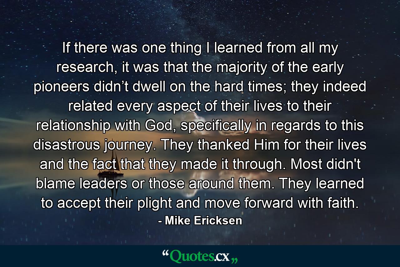 If there was one thing I learned from all my research, it was that the majority of the early pioneers didn’t dwell on the hard times; they indeed related every aspect of their lives to their relationship with God, specifically in regards to this disastrous journey. They thanked Him for their lives and the fact that they made it through. Most didn't blame leaders or those around them. They learned to accept their plight and move forward with faith. - Quote by Mike Ericksen