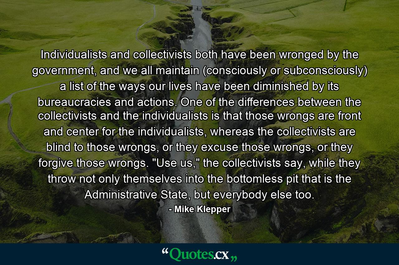 Individualists and collectivists both have been wronged by the government, and we all maintain (consciously or subconsciously) a list of the ways our lives have been diminished by its bureaucracies and actions. One of the differences between the collectivists and the individualists is that those wrongs are front and center for the individualists, whereas the collectivists are blind to those wrongs, or they excuse those wrongs, or they forgive those wrongs. 