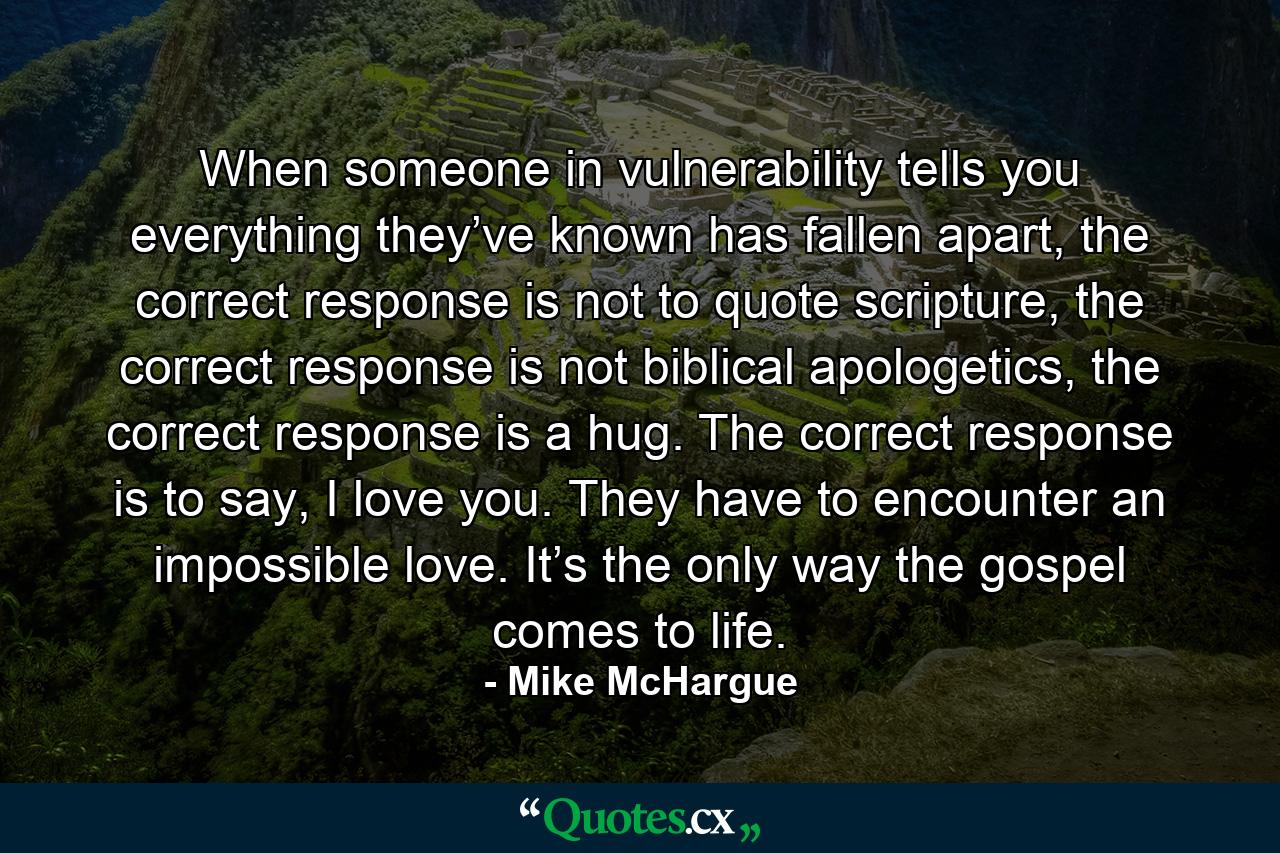 When someone in vulnerability tells you everything they’ve known has fallen apart, the correct response is not to quote scripture, the correct response is not biblical apologetics, the correct response is a hug. The correct response is to say, I love you. They have to encounter an impossible love. It’s the only way the gospel comes to life. - Quote by Mike McHargue