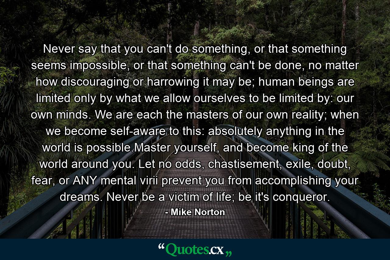 Never say that you can't do something, or that something seems impossible, or that something can't be done, no matter how discouraging or harrowing it may be; human beings are limited only by what we allow ourselves to be limited by: our own minds. We are each the masters of our own reality; when we become self-aware to this: absolutely anything in the world is possible.Master yourself, and become king of the world around you. Let no odds, chastisement, exile, doubt, fear, or ANY mental virii prevent you from accomplishing your dreams. Never be a victim of life; be it's conqueror. - Quote by Mike Norton