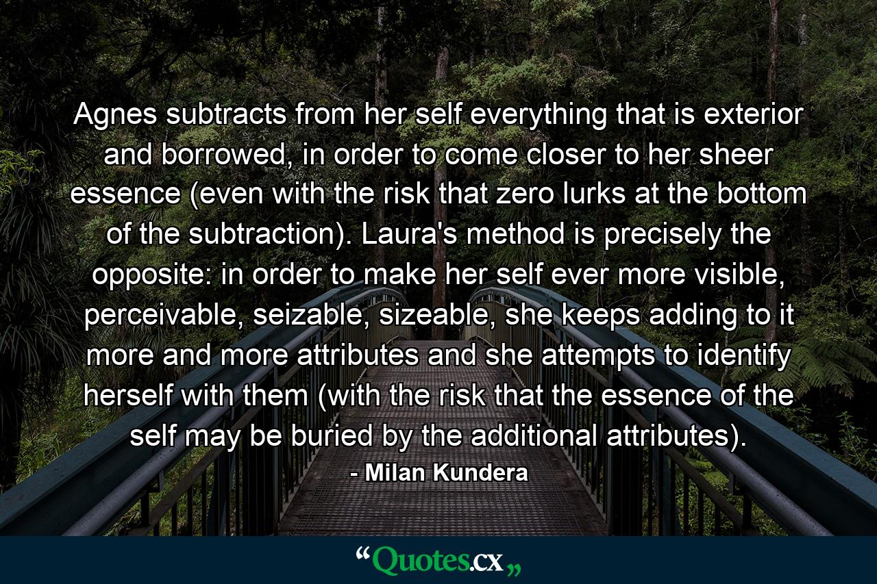 Agnes subtracts from her self everything that is exterior and borrowed, in order to come closer to her sheer essence (even with the risk that zero lurks at the bottom of the subtraction). Laura's method is precisely the opposite: in order to make her self ever more visible, perceivable, seizable, sizeable, she keeps adding to it more and more attributes and she attempts to identify herself with them (with the risk that the essence of the self may be buried by the additional attributes). - Quote by Milan Kundera