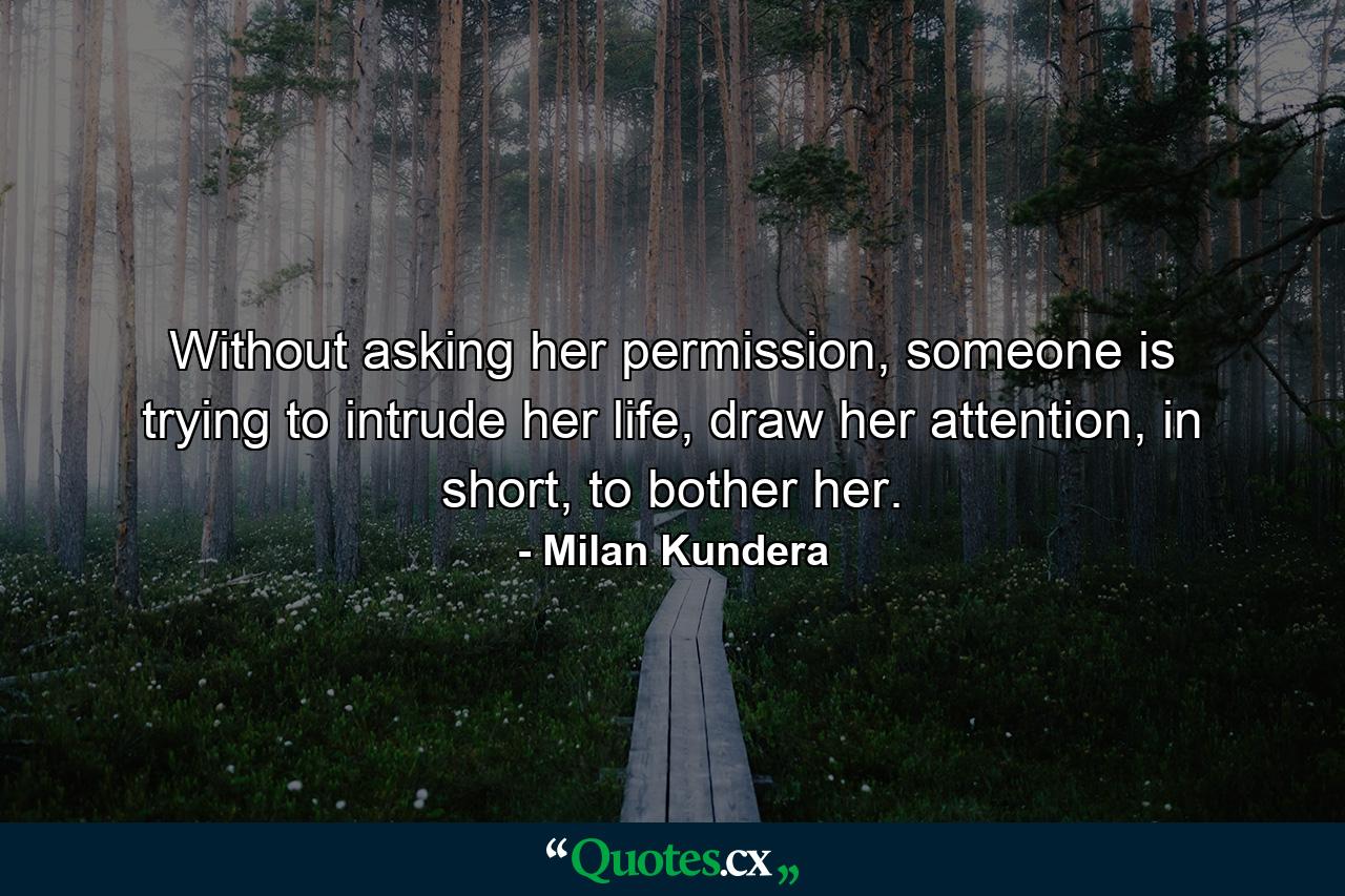 Without asking her permission, someone is trying to intrude her life, draw her attention, in short, to bother her. - Quote by Milan Kundera