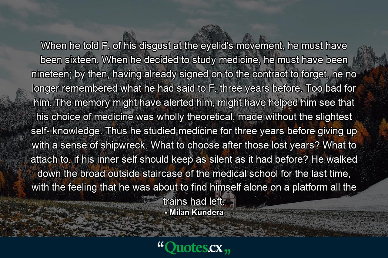 When he told F. of his disgust at the eyelid's movement, he must have been sixteen. When he decided to study medicine, he must have been nineteen; by then, having already signed on to the contract to forget, he no longer remembered what he had said to F. three years before. Too bad for him. The memory might have alerted him, might have helped him see that his choice of medicine was wholly theoretical, made without the slightest self- knowledge. Thus he studied medicine for three years before giving up with a sense of shipwreck. What to choose after those lost years? What to attach to, if his inner self should keep as silent as it had before? He walked down the broad outside staircase of the medical school for the last time, with the feeling that he was about to find himself alone on a platform all the trains had left. - Quote by Milan Kundera