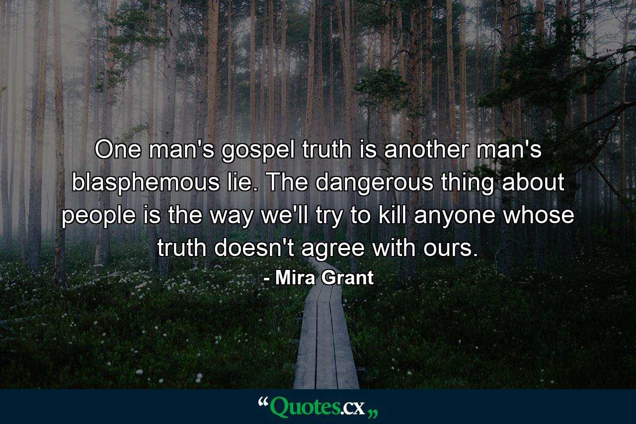 One man's gospel truth is another man's blasphemous lie. The dangerous thing about people is the way we'll try to kill anyone whose truth doesn't agree with ours. - Quote by Mira Grant