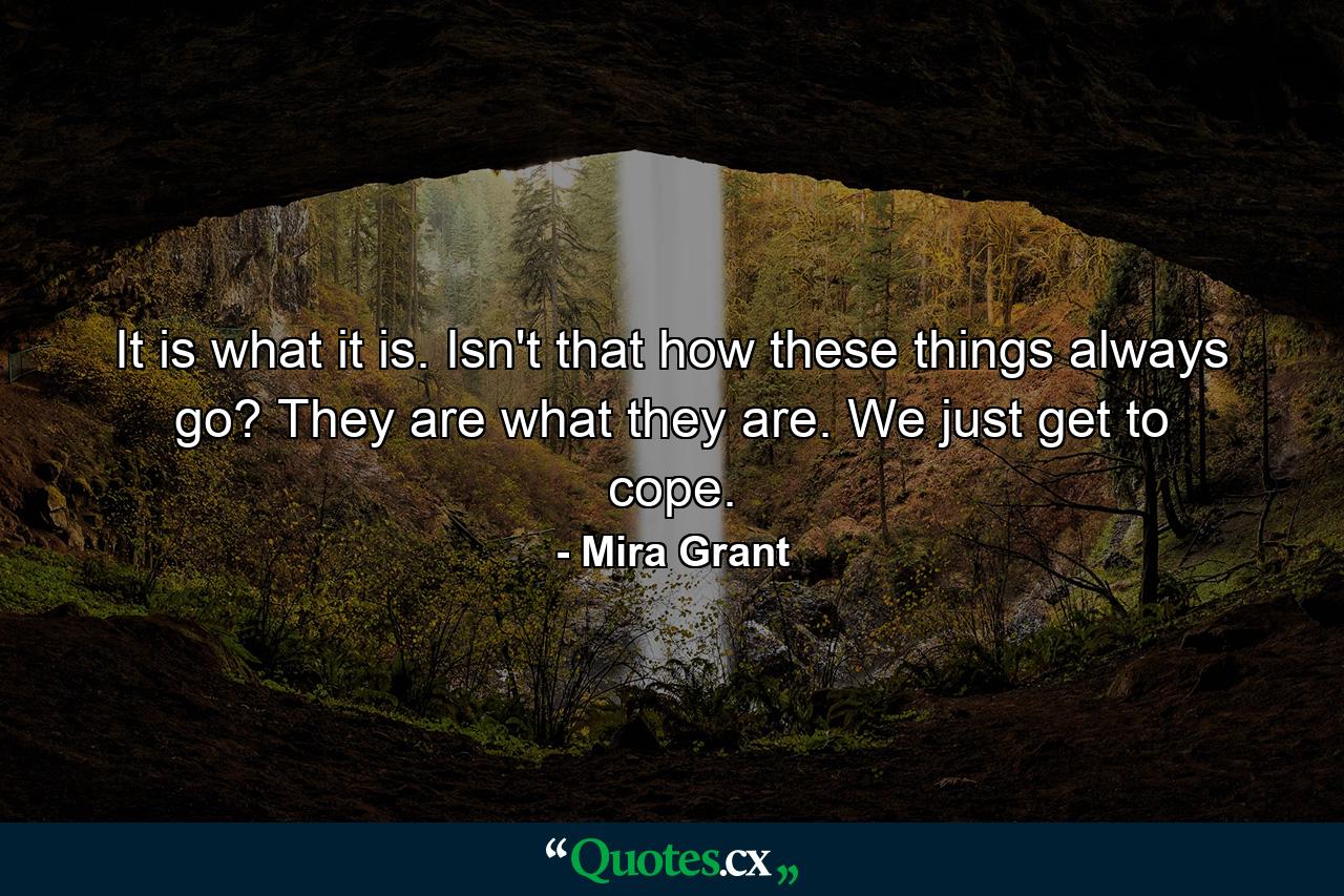 It is what it is. Isn't that how these things always go? They are what they are. We just get to cope. - Quote by Mira Grant