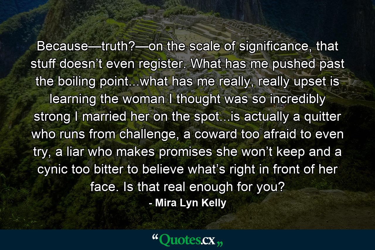 Because—truth?—on the scale of significance, that stuff doesn’t even register. What has me pushed past the boiling point...what has me really, really upset is learning the woman I thought was so incredibly strong I married her on the spot...is actually a quitter who runs from challenge, a coward too afraid to even try, a liar who makes promises she won’t keep and a cynic too bitter to believe what’s right in front of her face. Is that real enough for you? - Quote by Mira Lyn Kelly