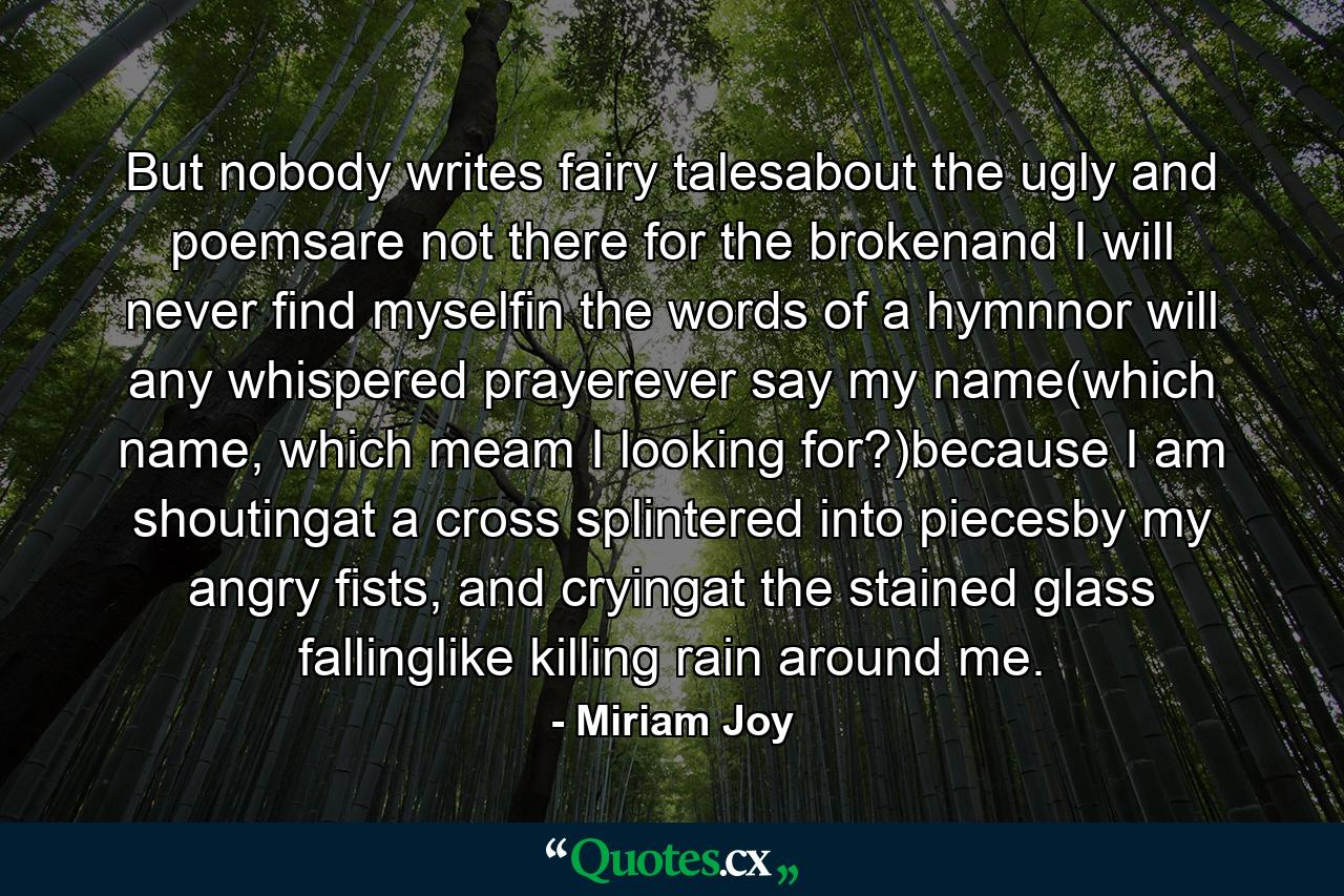 But nobody writes fairy talesabout the ugly and poemsare not there for the brokenand I will never find myselfin the words of a hymnnor will any whispered prayerever say my name(which name, which meam I looking for?)because I am shoutingat a cross splintered into piecesby my angry fists, and cryingat the stained glass fallinglike killing rain around me. - Quote by Miriam Joy