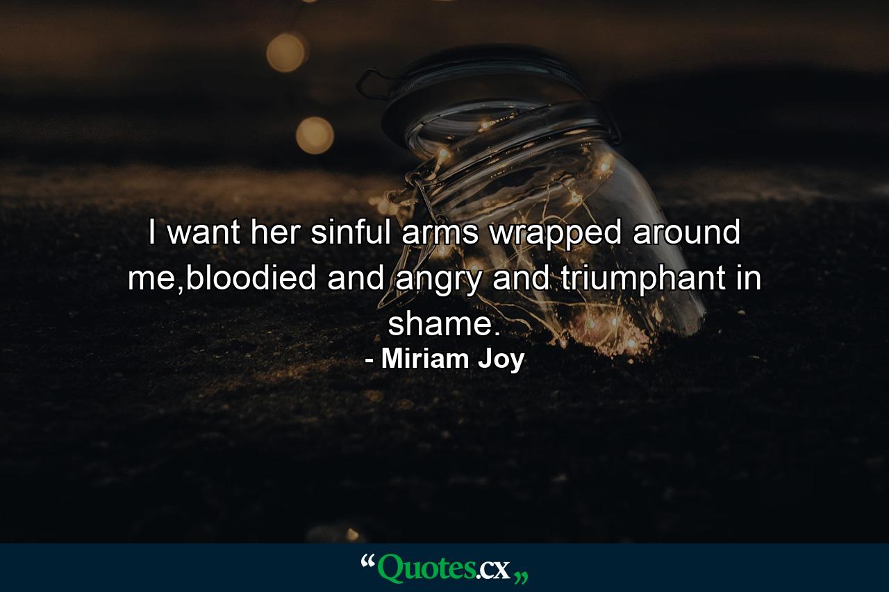 I want her sinful arms wrapped around me,bloodied and angry and triumphant in shame. - Quote by Miriam Joy