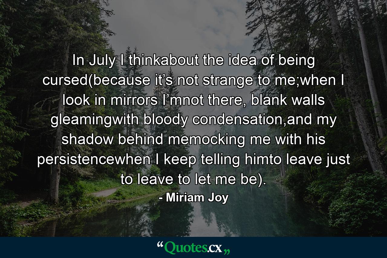 In July I thinkabout the idea of being cursed(because it’s not strange to me;when I look in mirrors I’mnot there, blank walls gleamingwith bloody condensation,and my shadow behind memocking me with his persistencewhen I keep telling himto leave just to leave to let me be). - Quote by Miriam Joy