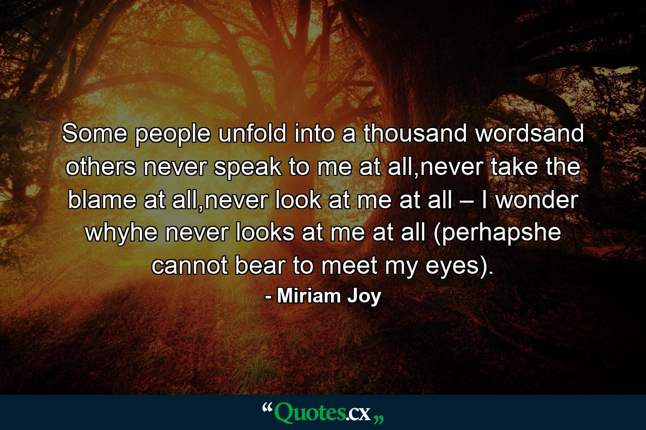 Some people unfold into a thousand wordsand others never speak to me at all,never take the blame at all,never look at me at all – I wonder whyhe never looks at me at all (perhapshe cannot bear to meet my eyes). - Quote by Miriam Joy