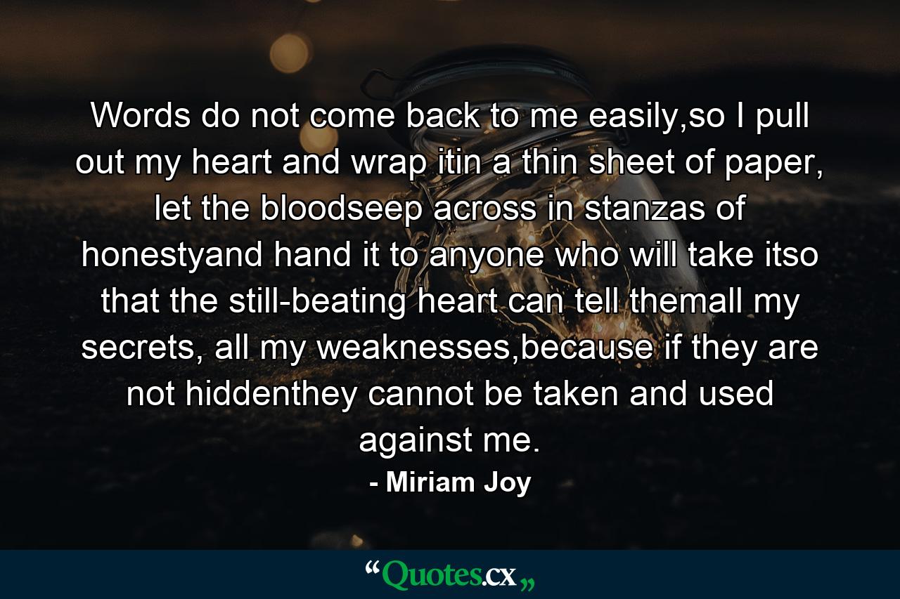 Words do not come back to me easily,so I pull out my heart and wrap itin a thin sheet of paper, let the bloodseep across in stanzas of honestyand hand it to anyone who will take itso that the still-beating heart can tell themall my secrets, all my weaknesses,because if they are not hiddenthey cannot be taken and used against me. - Quote by Miriam Joy