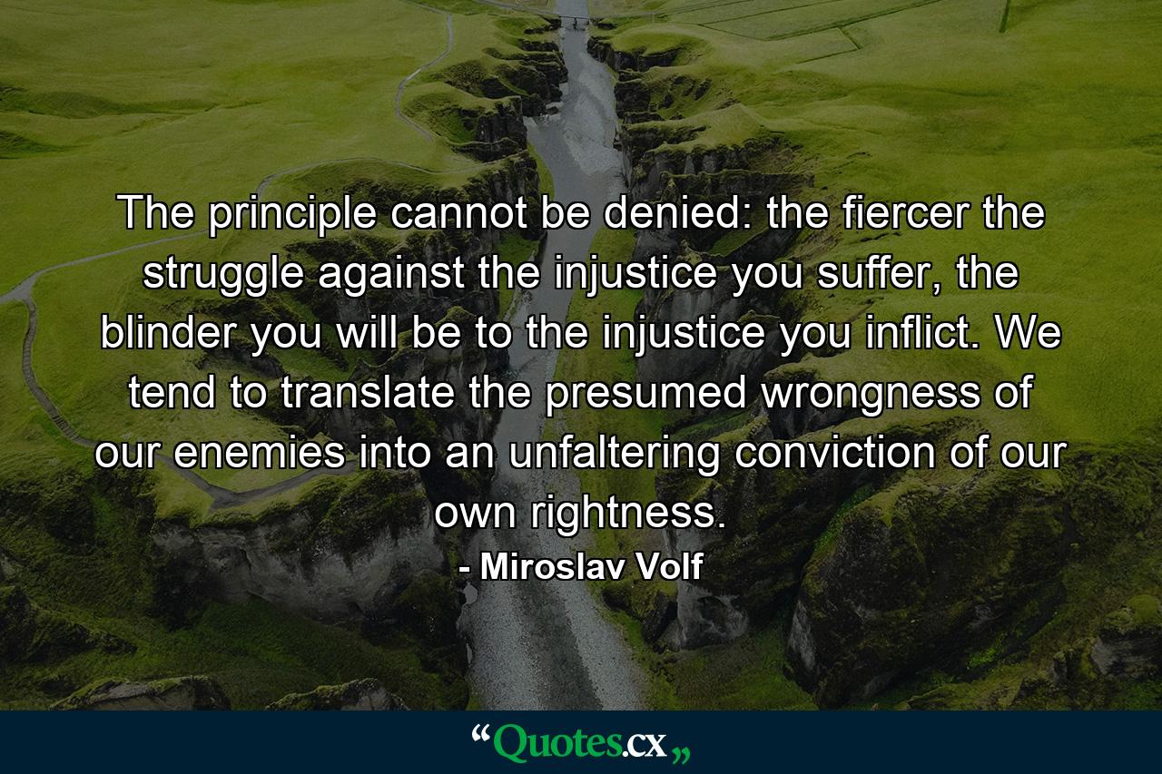 The principle cannot be denied: the fiercer the struggle against the injustice you suffer, the blinder you will be to the injustice you inflict. We tend to translate the presumed wrongness of our enemies into an unfaltering conviction of our own rightness. - Quote by Miroslav Volf