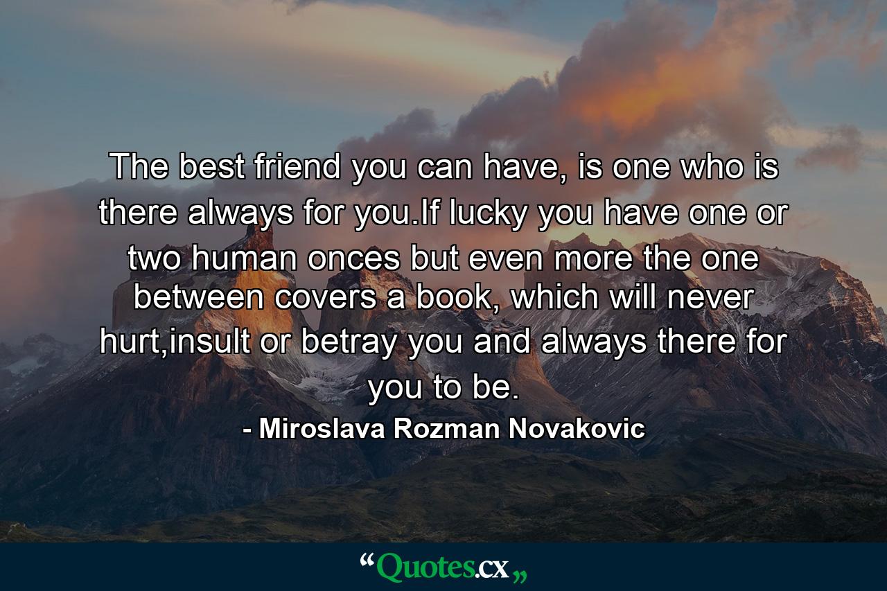 The best friend you can have, is one who is there always for you.If lucky you have one or two human onces but even more the one between covers a book, which will never hurt,insult or betray you and always there for you to be. - Quote by Miroslava Rozman Novakovic