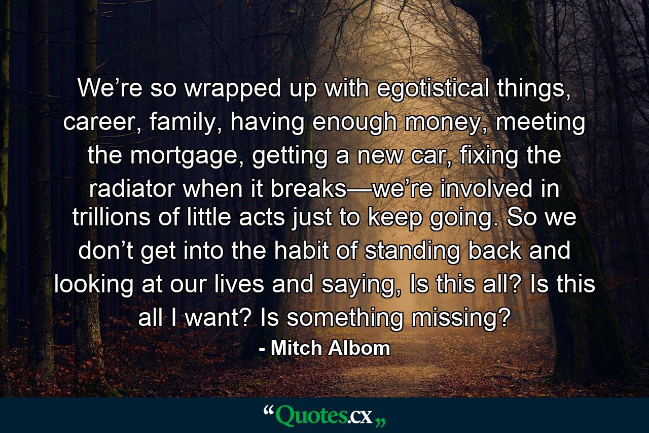 We’re so wrapped up with egotistical things, career, family, having enough money, meeting the mortgage, getting a new car, fixing the radiator when it breaks—we’re involved in trillions of little acts just to keep going. So we don’t get into the habit of standing back and looking at our lives and saying, Is this all? Is this all I want? Is something missing? - Quote by Mitch Albom