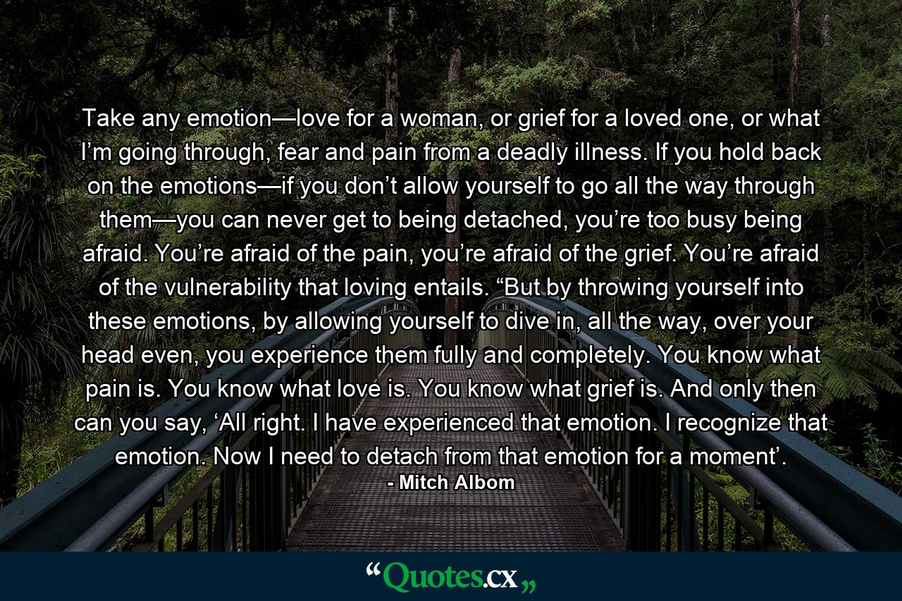 Take any emotion—love for a woman, or grief for a loved one, or what I’m going through, fear and pain from a deadly illness. If you hold back on the emotions—if you don’t allow yourself to go all the way through them—you can never get to being detached, you’re too busy being afraid. You’re afraid of the pain, you’re afraid of the grief. You’re afraid of the vulnerability that loving entails. “But by throwing yourself into these emotions, by allowing yourself to dive in, all the way, over your head even, you experience them fully and completely. You know what pain is. You know what love is. You know what grief is. And only then can you say, ‘All right. I have experienced that emotion. I recognize that emotion. Now I need to detach from that emotion for a moment’. - Quote by Mitch Albom