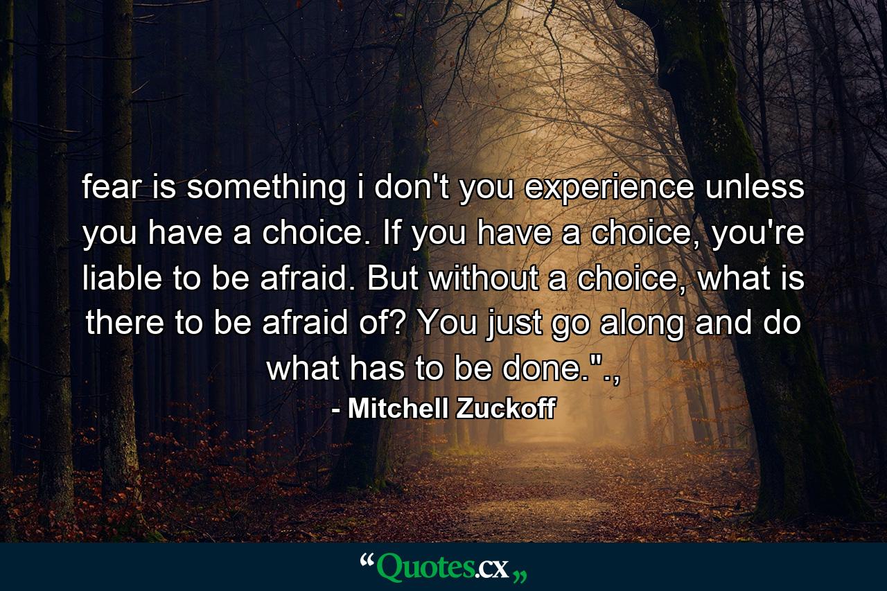 fear is something i don't you experience unless you have a choice. If you have a choice, you're liable to be afraid. But without a choice, what is there to be afraid of? You just go along and do what has to be done.