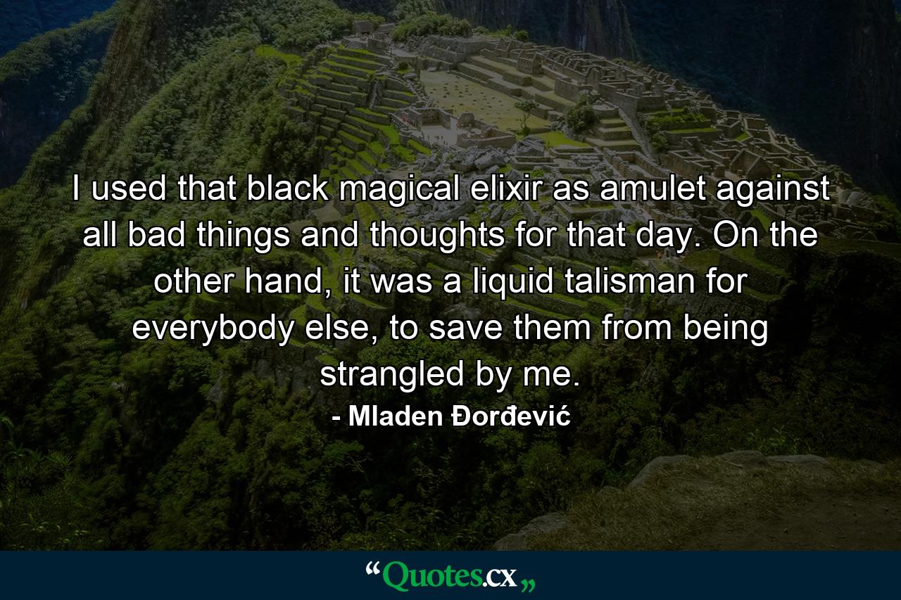 I used that black magical elixir as amulet against all bad things and thoughts for that day. On the other hand, it was a liquid talisman for everybody else, to save them from being strangled by me. - Quote by Mladen Đorđević