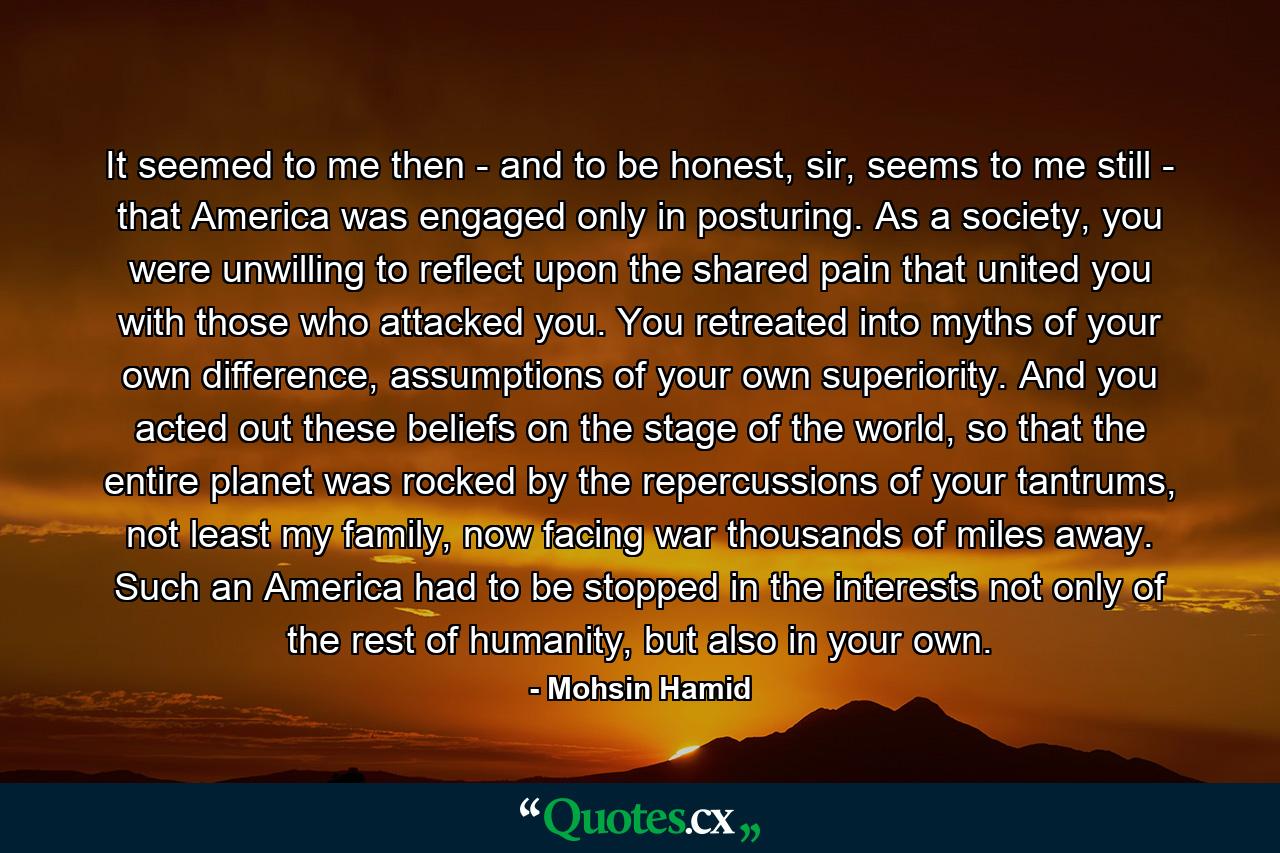 It seemed to me then - and to be honest, sir, seems to me still - that America was engaged only in posturing. As a society, you were unwilling to reflect upon the shared pain that united you with those who attacked you. You retreated into myths of your own difference, assumptions of your own superiority. And you acted out these beliefs on the stage of the world, so that the entire planet was rocked by the repercussions of your tantrums, not least my family, now facing war thousands of miles away. Such an America had to be stopped in the interests not only of the rest of humanity, but also in your own. - Quote by Mohsin Hamid