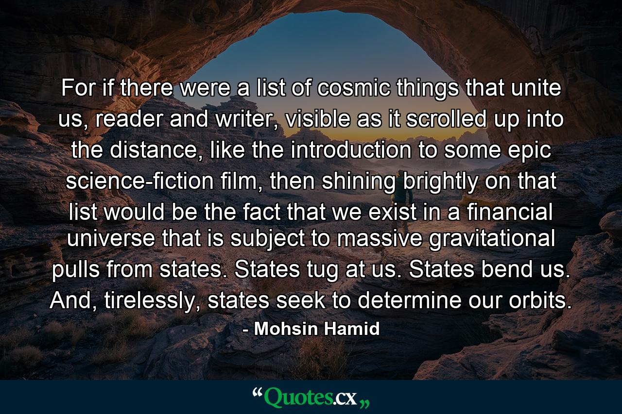 For if there were a list of cosmic things that unite us, reader and writer, visible as it scrolled up into the distance, like the introduction to some epic science-fiction film, then shining brightly on that list would be the fact that we exist in a financial universe that is subject to massive gravitational pulls from states. States tug at us. States bend us. And, tirelessly, states seek to determine our orbits. - Quote by Mohsin Hamid