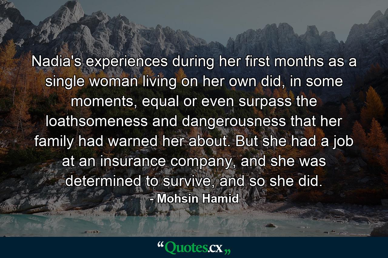 Nadia's experiences during her first months as a single woman living on her own did, in some moments, equal or even surpass the loathsomeness and dangerousness that her family had warned her about. But she had a job at an insurance company, and she was determined to survive, and so she did. - Quote by Mohsin Hamid