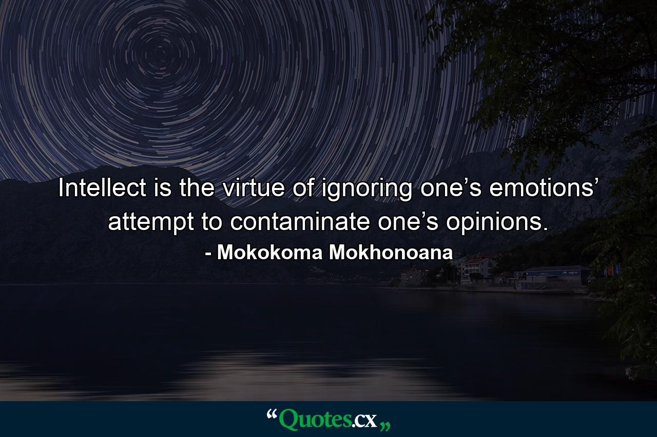 Intellect is the virtue of ignoring one’s emotions’ attempt to contaminate one’s opinions. - Quote by Mokokoma Mokhonoana