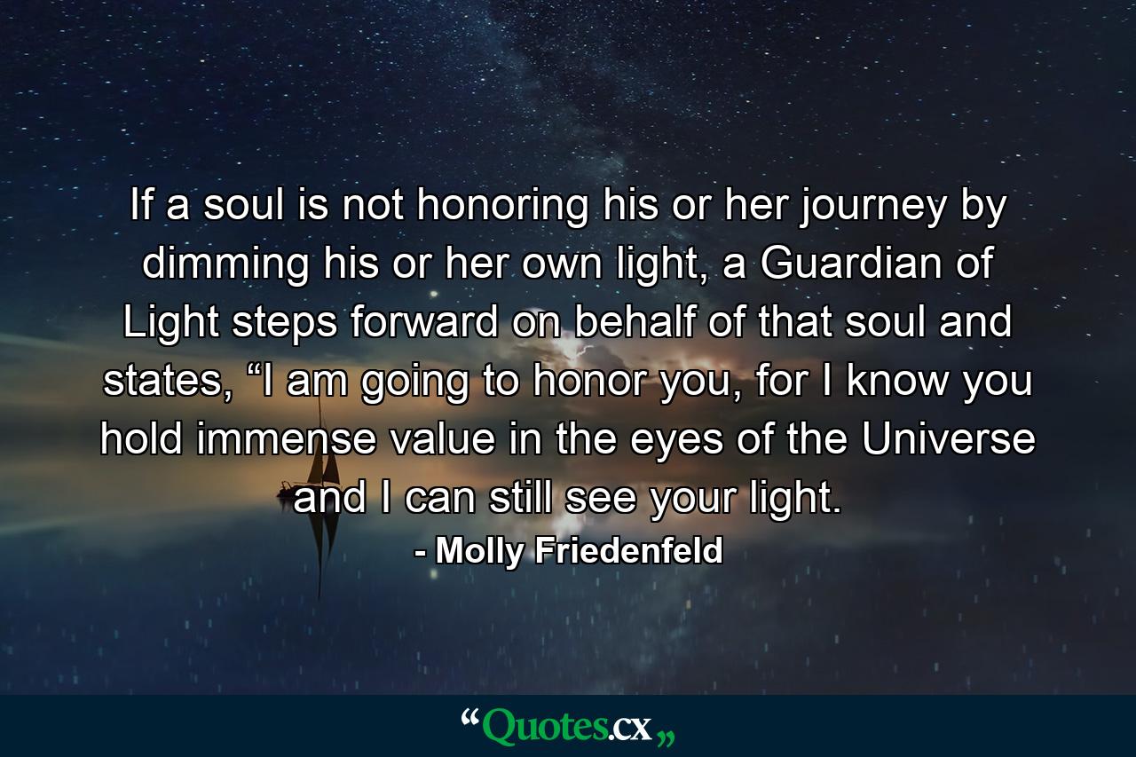 If a soul is not honoring his or her journey by dimming his or her own light, a Guardian of Light steps forward on behalf of that soul and states, “I am going to honor you, for I know you hold immense value in the eyes of the Universe and I can still see your light. - Quote by Molly Friedenfeld