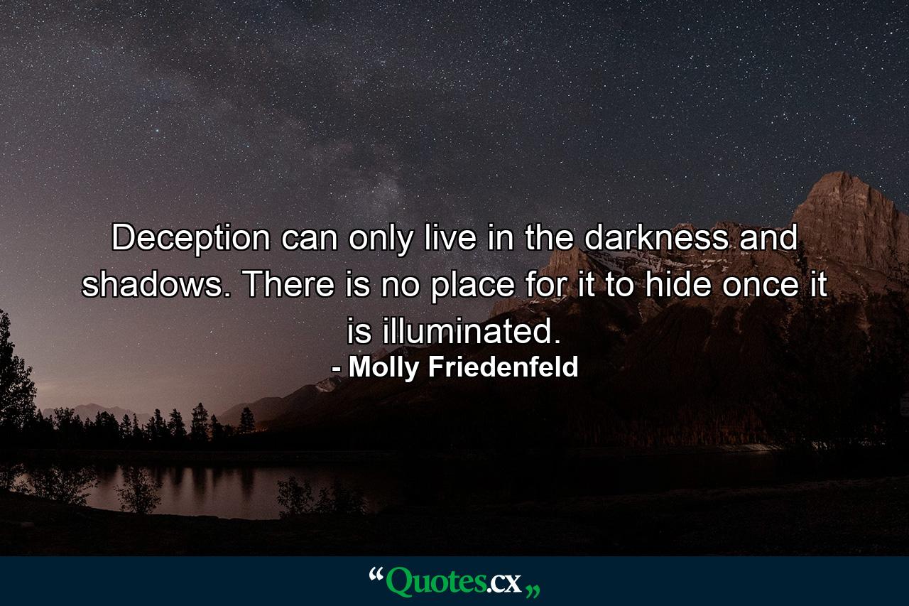 Deception can only live in the darkness and shadows. There is no place for it to hide once it is illuminated. - Quote by Molly Friedenfeld