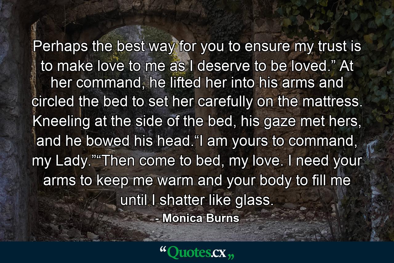 Perhaps the best way for you to ensure my trust is to make love to me as I deserve to be loved.” At her command, he lifted her into his arms and circled the bed to set her carefully on the mattress. Kneeling at the side of the bed, his gaze met hers, and he bowed his head.“I am yours to command, my Lady.”“Then come to bed, my love. I need your arms to keep me warm and your body to fill me until I shatter like glass. - Quote by Monica Burns