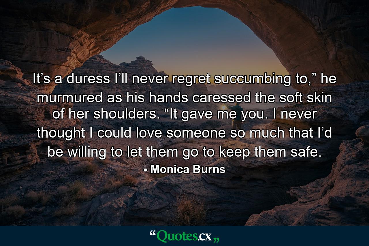 It’s a duress I’ll never regret succumbing to,” he murmured as his hands caressed the soft skin of her shoulders. “It gave me you. I never thought I could love someone so much that I’d be willing to let them go to keep them safe. - Quote by Monica Burns