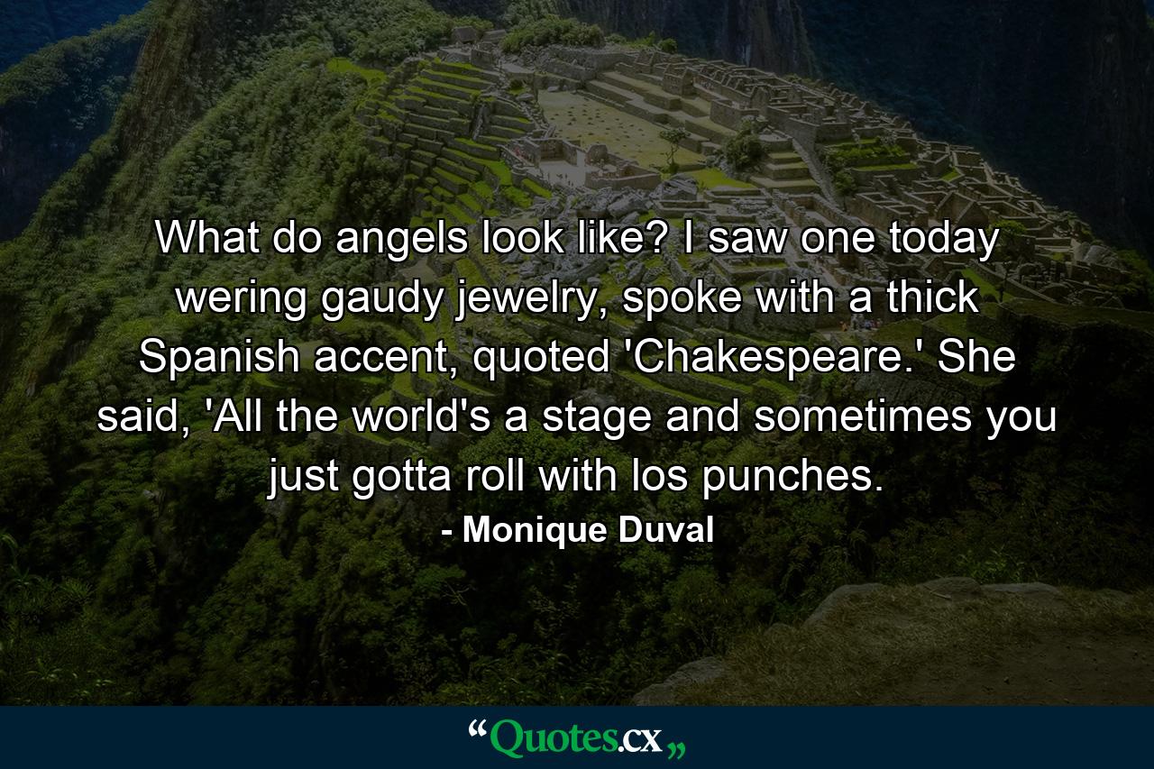 What do angels look like? I saw one today wering gaudy jewelry, spoke with a thick Spanish accent, quoted 'Chakespeare.' She said, 'All the world's a stage and sometimes you just gotta roll with los punches. - Quote by Monique Duval