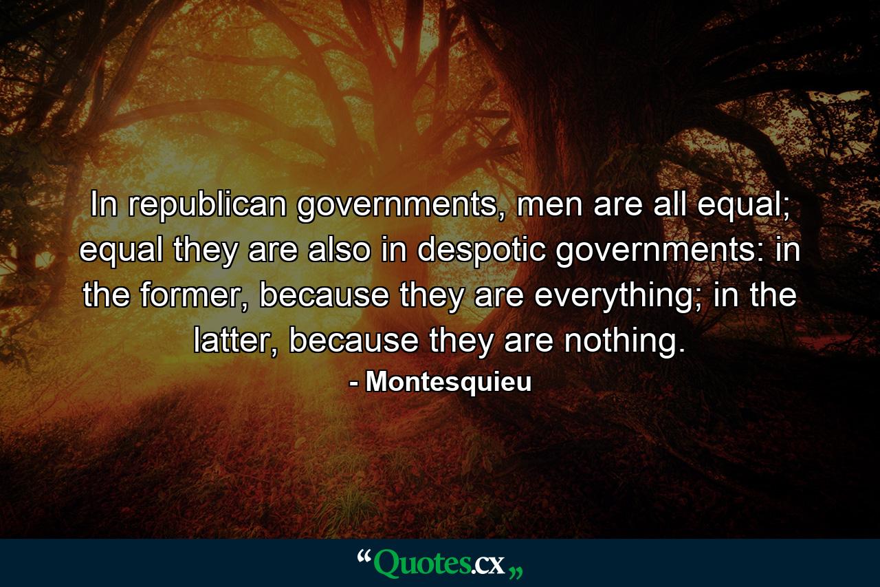 In republican governments, men are all equal; equal they are also in despotic governments: in the former, because they are everything; in the latter, because they are nothing. - Quote by Montesquieu