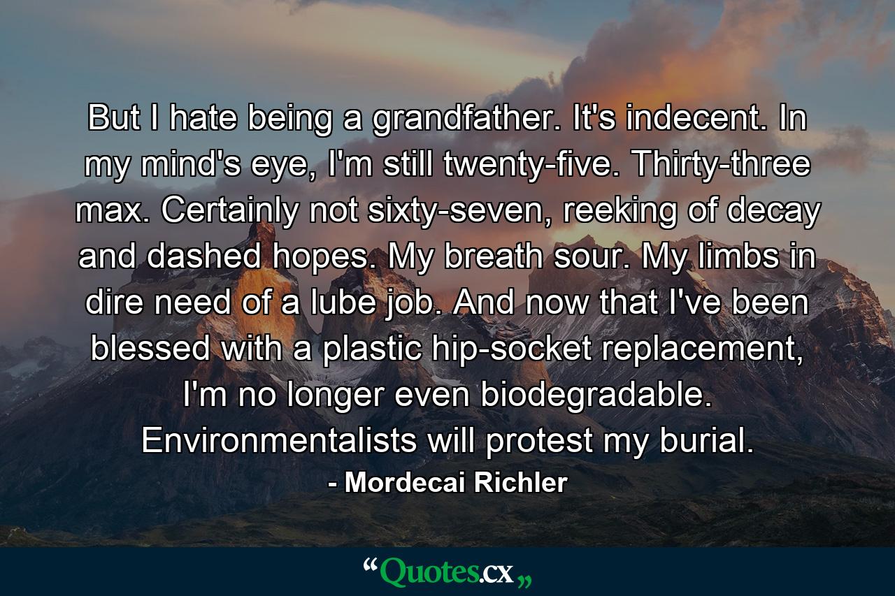 But I hate being a grandfather. It's indecent. In my mind's eye, I'm still twenty-five. Thirty-three max. Certainly not sixty-seven, reeking of decay and dashed hopes. My breath sour. My limbs in dire need of a lube job. And now that I've been blessed with a plastic hip-socket replacement, I'm no longer even biodegradable. Environmentalists will protest my burial. - Quote by Mordecai Richler