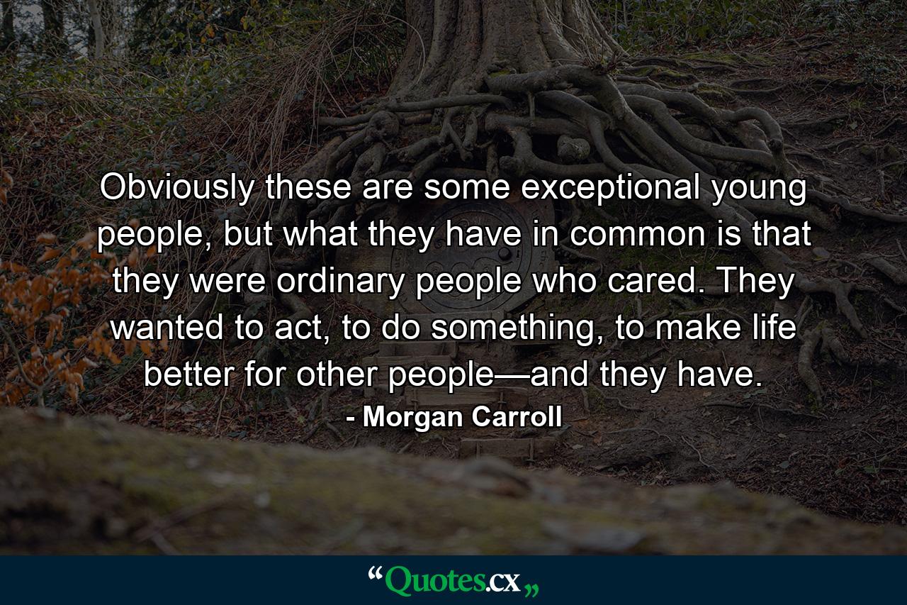 Obviously these are some exceptional young people, but what they have in common is that they were ordinary people who cared. They wanted to act, to do something, to make life better for other people—and they have. - Quote by Morgan Carroll