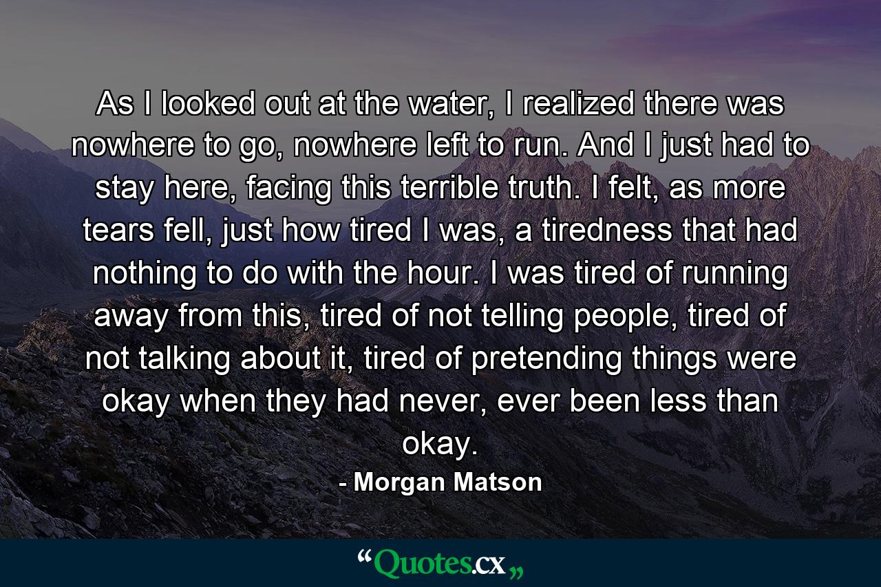 As I looked out at the water, I realized there was nowhere to go, nowhere left to run. And I just had to stay here, facing this terrible truth. I felt, as more tears fell, just how tired I was, a tiredness that had nothing to do with the hour. I was tired of running away from this, tired of not telling people, tired of not talking about it, tired of pretending things were okay when they had never, ever been less than okay. - Quote by Morgan Matson