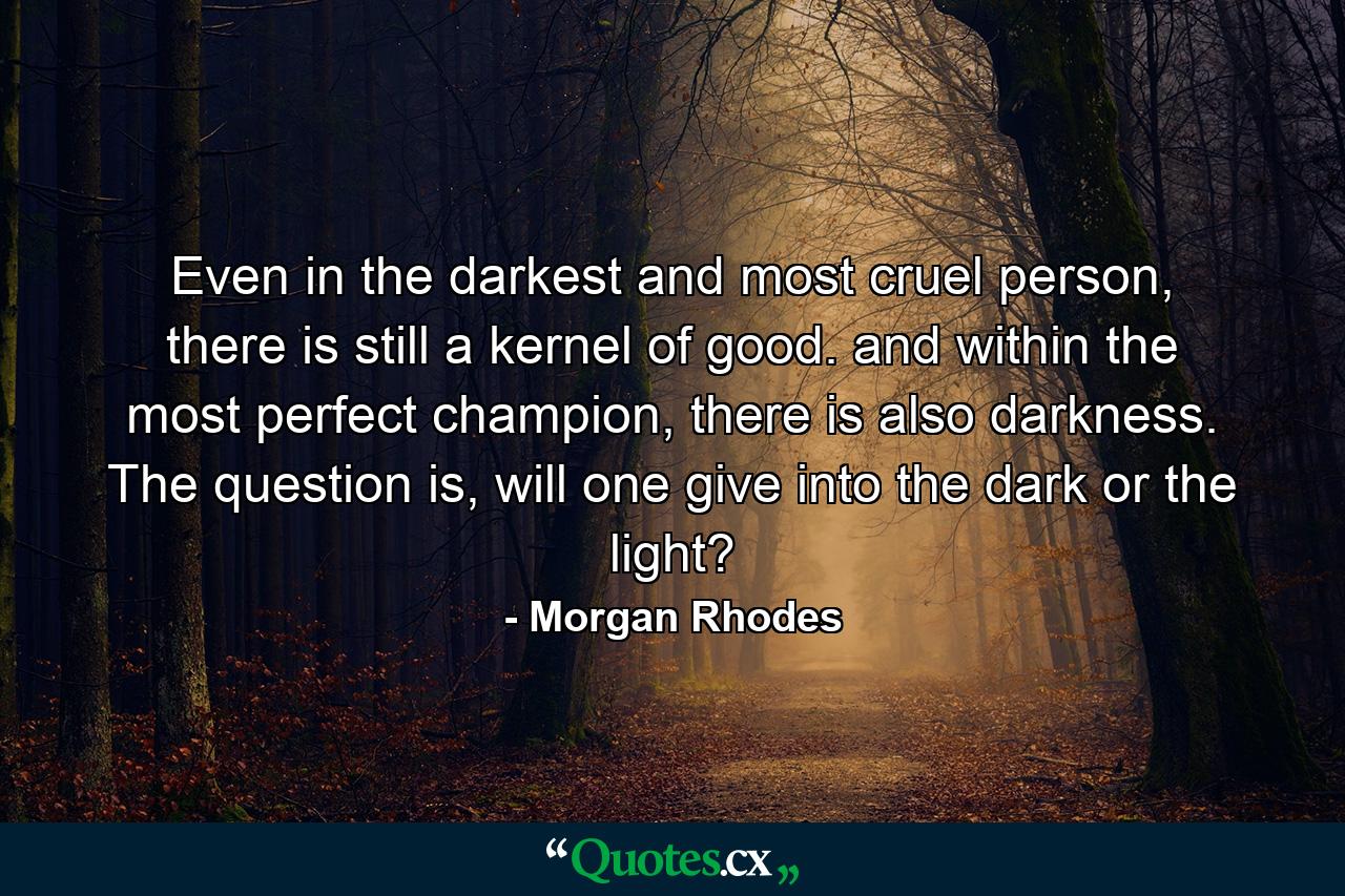 Even in the darkest and most cruel person, there is still a kernel of good. and within the most perfect champion, there is also darkness. The question is, will one give into the dark or the light? - Quote by Morgan Rhodes