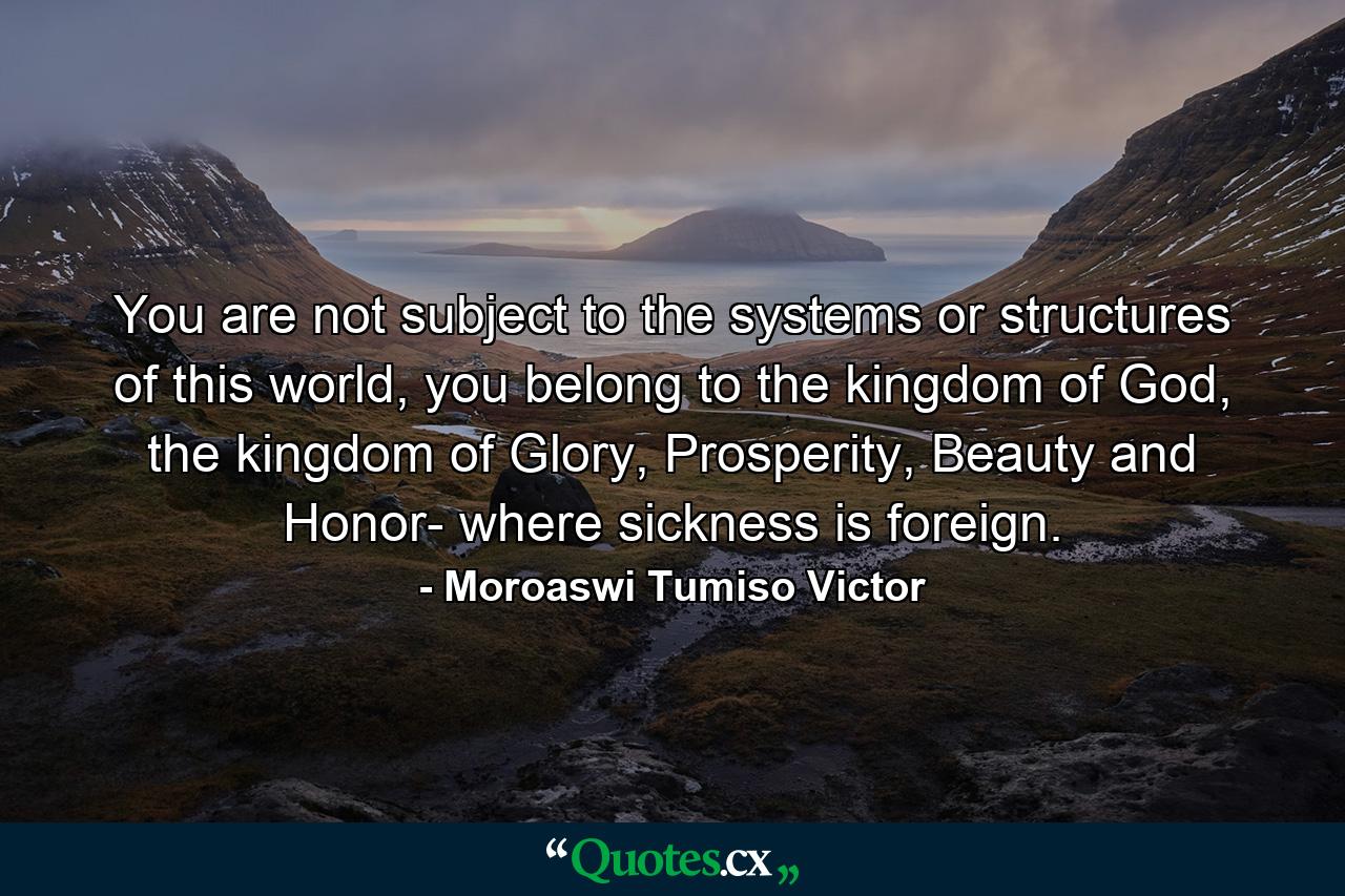 You are not subject to the systems or structures of this world, you belong to the kingdom of God, the kingdom of Glory, Prosperity, Beauty and Honor- where sickness is foreign. - Quote by Moroaswi Tumiso Victor