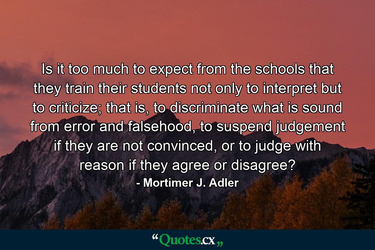 Is it too much to expect from the schools that they train their students not only to interpret but to criticize; that is, to discriminate what is sound from error and falsehood, to suspend judgement if they are not convinced, or to judge with reason if they agree or disagree? - Quote by Mortimer J. Adler