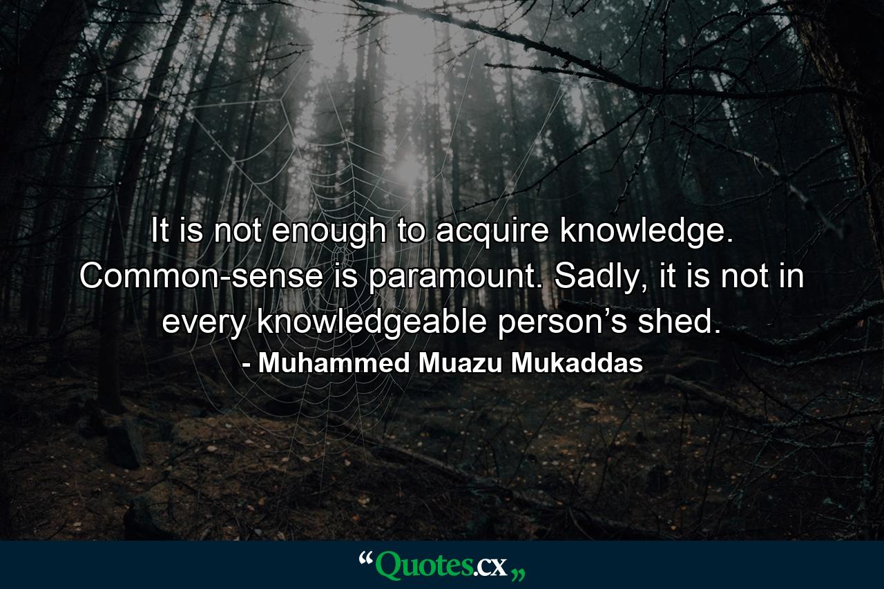 It is not enough to acquire knowledge. Common-sense is paramount. Sadly, it is not in every knowledgeable person’s shed. - Quote by Muhammed Muazu Mukaddas