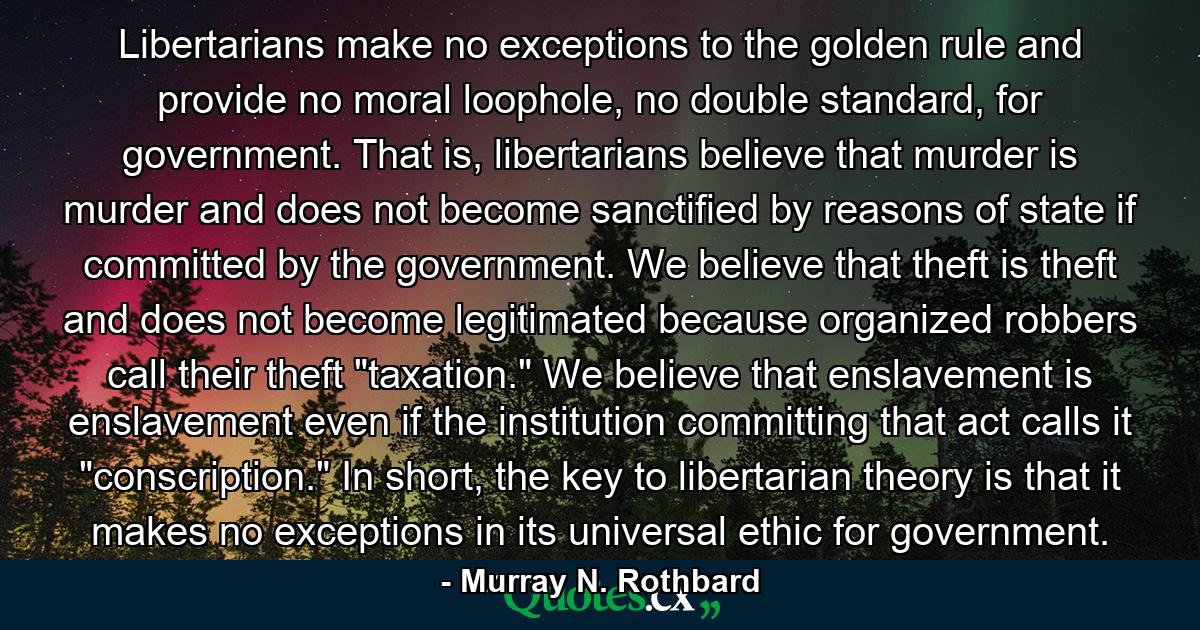 Libertarians make no exceptions to the golden rule and provide no moral loophole, no double standard, for government. That is, libertarians believe that murder is murder and does not become sanctified by reasons of state if committed by the government. We believe that theft is theft and does not become legitimated because organized robbers call their theft 