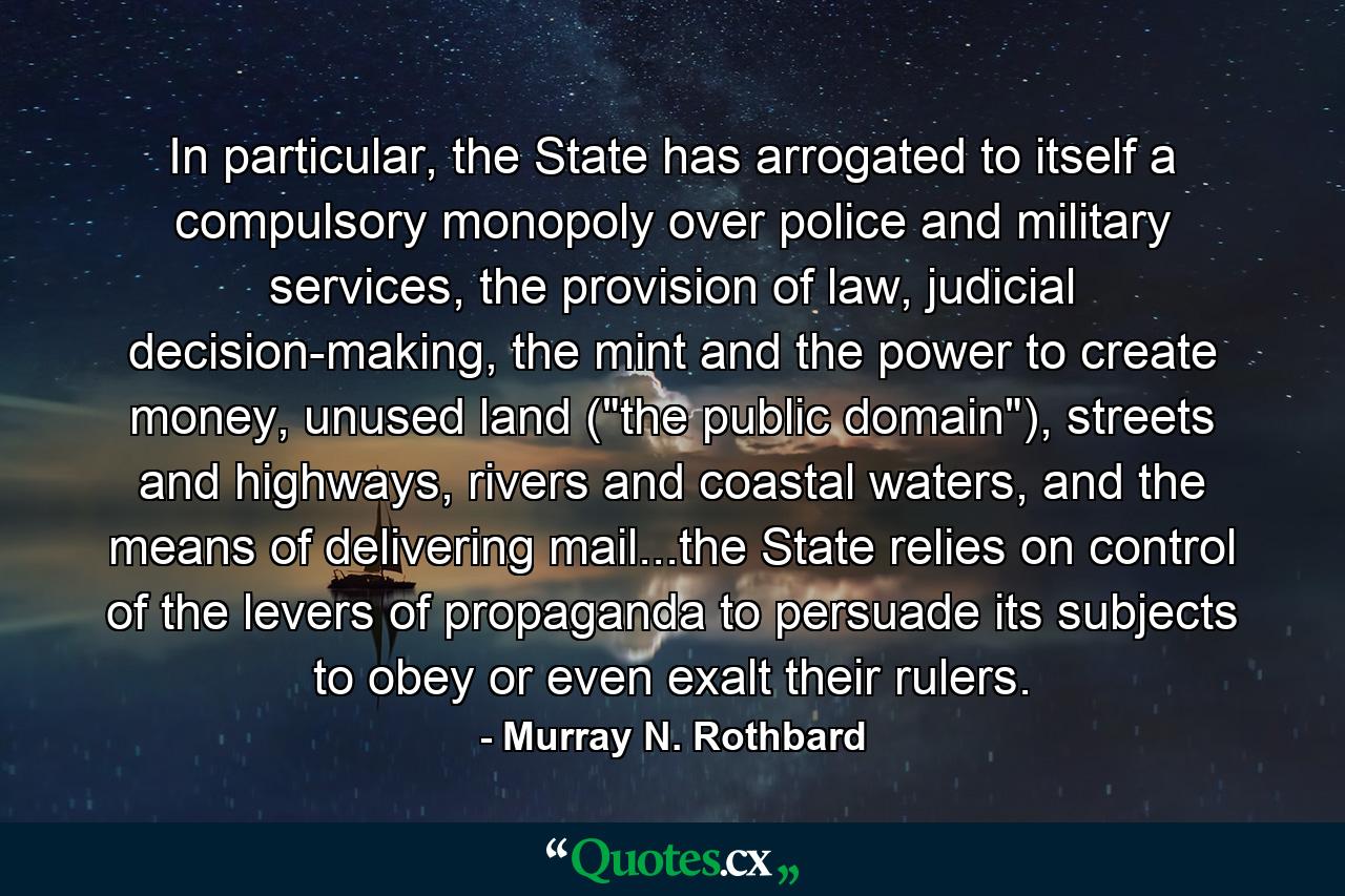 In particular, the State has arrogated to itself a compulsory monopoly over police and military services, the provision of law, judicial decision-making, the mint and the power to create money, unused land (