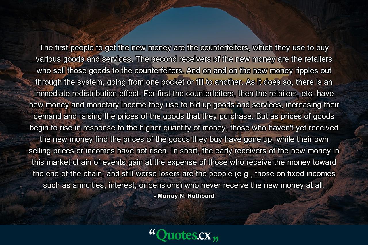 The first people to get the new money are the counterfeiters, which they use to buy various goods and services. The second receivers of the new money are the retailers who sell those goods to the counterfeiters. And on and on the new money ripples out through the system, going from one pocket or till to another. As it does so, there is an immediate redistribution effect. For first the counterfeiters, then the retailers, etc. have new money and monetary income they use to bid up goods and services, increasing their demand and raising the prices of the goods that they purchase. But as prices of goods begin to rise in response to the higher quantity of money, those who haven't yet received the new money find the prices of the goods they buy have gone up, while their own selling prices or incomes have not risen. In short, the early receivers of the new money in this market chain of events gain at the expense of those who receive the money toward the end of the chain, and still worse losers are the people (e.g., those on fixed incomes such as annuities, interest, or pensions) who never receive the new money at all. - Quote by Murray N. Rothbard