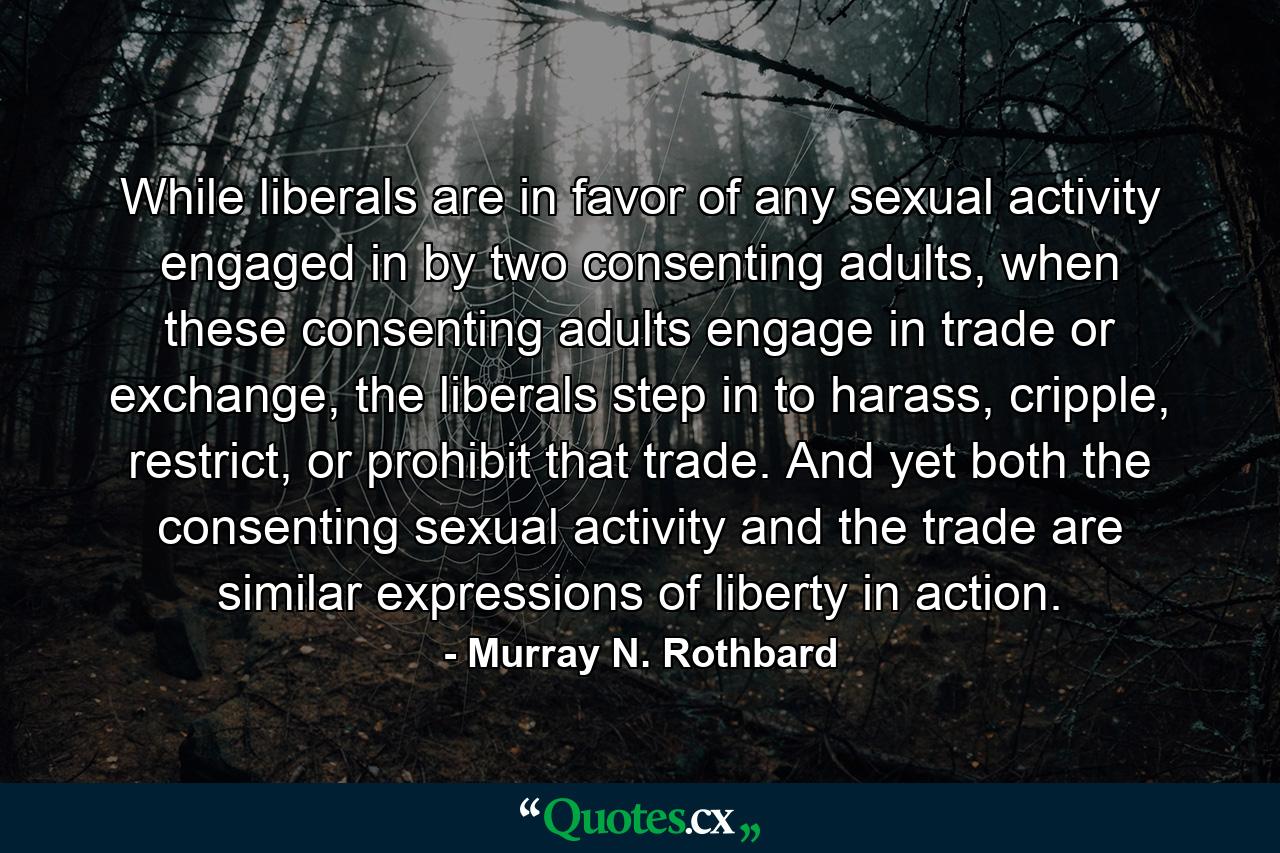 While liberals are in favor of any sexual activity engaged in by two consenting adults, when these consenting adults engage in trade or exchange, the liberals step in to harass, cripple, restrict, or prohibit that trade. And yet both the consenting sexual activity and the trade are similar expressions of liberty in action. - Quote by Murray N. Rothbard