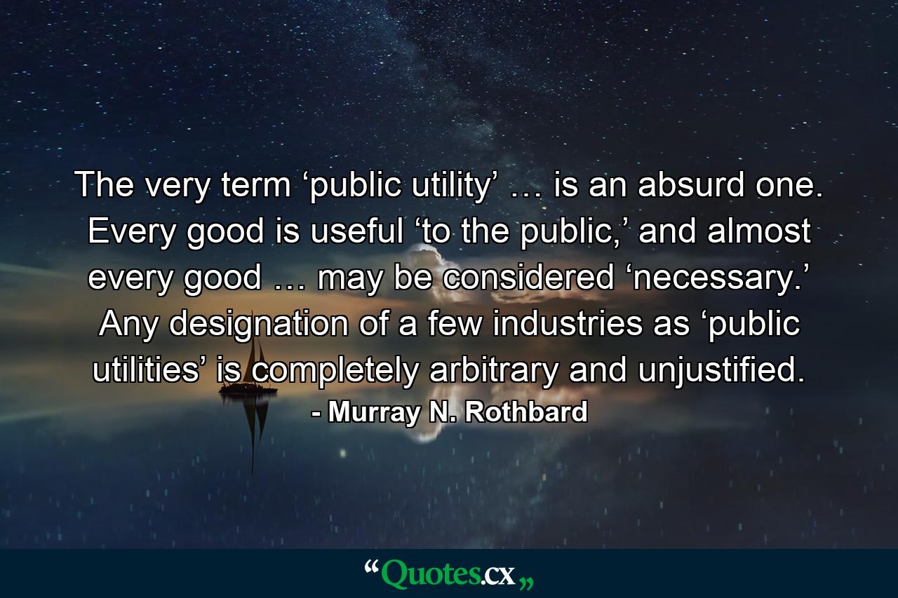 The very term ‘public utility’ … is an absurd one. Every good is useful ‘to the public,’ and almost every good … may be considered ‘necessary.’ Any designation of a few industries as ‘public utilities’ is completely arbitrary and unjustified. - Quote by Murray N. Rothbard