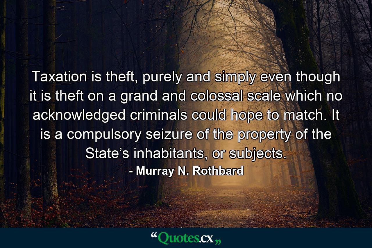 Taxation is theft, purely and simply even though it is theft on a grand and colossal scale which no acknowledged criminals could hope to match. It is a compulsory seizure of the property of the State’s inhabitants, or subjects. - Quote by Murray N. Rothbard