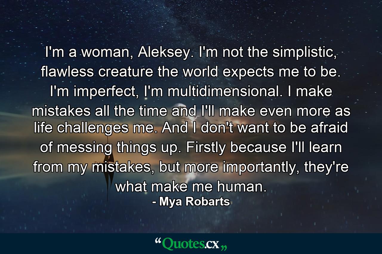 I'm a woman, Aleksey. I'm not the simplistic, flawless creature the world expects me to be. I'm imperfect, I'm multidimensional. I make mistakes all the time and I'll make even more as life challenges me. And I don't want to be afraid of messing things up. Firstly because I'll learn from my mistakes, but more importantly, they're what make me human. - Quote by Mya Robarts