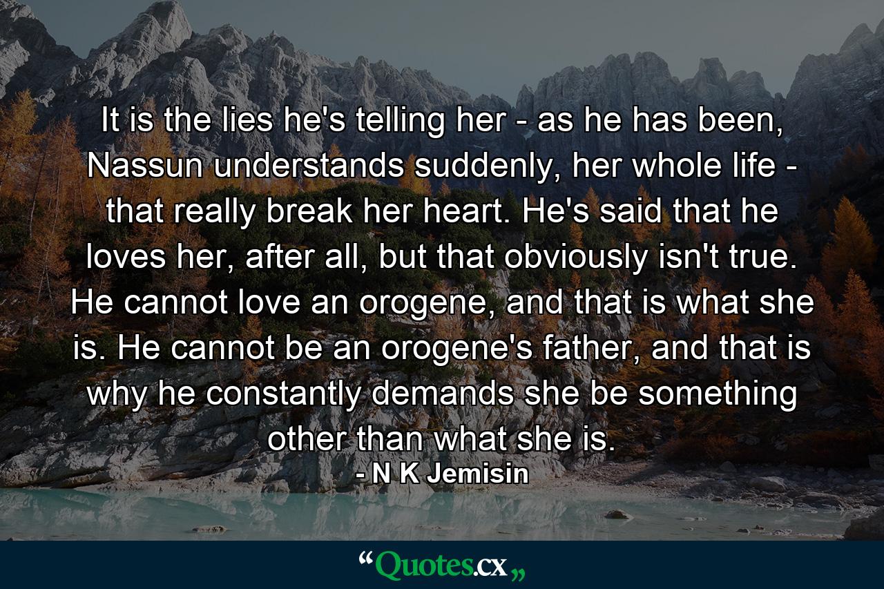 It is the lies he's telling her - as he has been, Nassun understands suddenly, her whole life - that really break her heart. He's said that he loves her, after all, but that obviously isn't true. He cannot love an orogene, and that is what she is. He cannot be an orogene's father, and that is why he constantly demands she be something other than what she is. - Quote by N K Jemisin